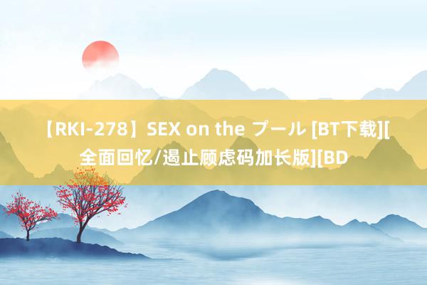 【RKI-278】SEX on the プール [BT下载][全面回忆/遏止顾虑码加长版][BD