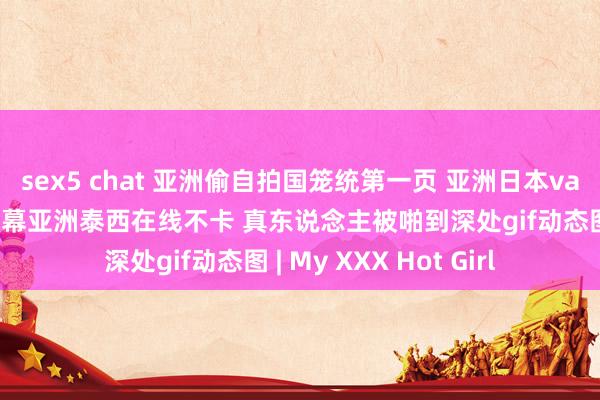 sex5 chat 亚洲偷自拍国笼统第一页 亚洲日本va中笔墨幕久久 中笔墨幕亚洲泰西在线不卡 真东说念主被啪到深处gif动态图 | My XXX Hot Girl