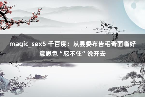 magic_sex5 千百度：从县委布告毛奇面临好意思色“忍不住”说开去