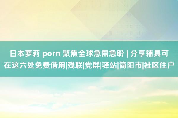 日本萝莉 porn 聚焦全球急需急盼 | 分享辅具可在这六处免费借用|残联|党群|驿站|简阳市|社区住户