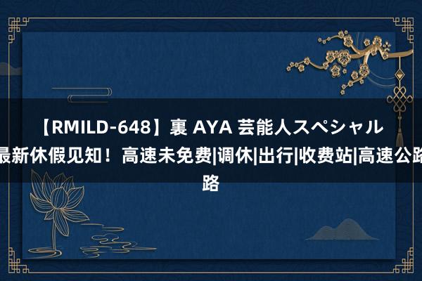 【RMILD-648】裏 AYA 芸能人スペシャル 最新休假见知！高速未免费|调休|出行|收费站|高速公路