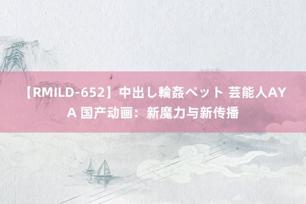 【RMILD-652】中出し輪姦ペット 芸能人AYA 国产动画：新魔力与新传播