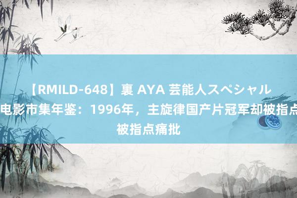 【RMILD-648】裏 AYA 芸能人スペシャル 中国电影市集年鉴：1996年，主旋律国产片冠军却被指点痛批