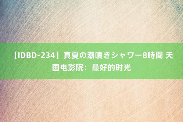 【IDBD-234】真夏の潮噴きシャワー8時間 天国电影院：最好的时光