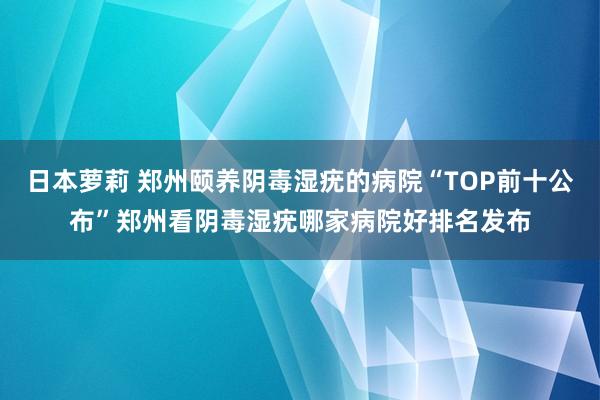 日本萝莉 郑州颐养阴毒湿疣的病院“TOP前十公布”郑州看阴毒湿疣哪家病院好排名发布