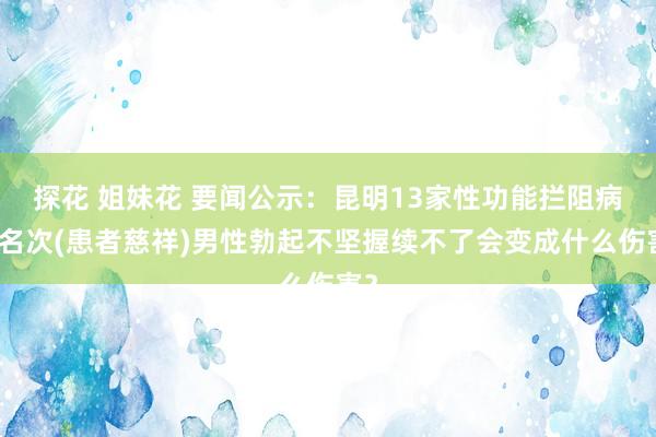 探花 姐妹花 要闻公示：昆明13家性功能拦阻病院名次(患者慈祥)男性勃起不坚握续不了会变成什么伤害？