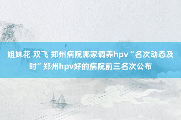 姐妹花 双飞 郑州病院哪家调养hpv“名次动态及时”郑州hpv好的病院前三名次公布