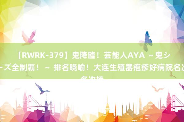 【RWRK-379】鬼降臨！芸能人AYA ～鬼シリーズ全制覇！～ 排名晓喻！大连生殖器疱疹好病院名次榜