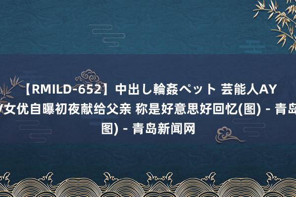 【RMILD-652】中出し輪姦ペット 芸能人AYA 日AV女优自曝初夜献给父亲 称是好意思好回忆(图)－青岛新闻网