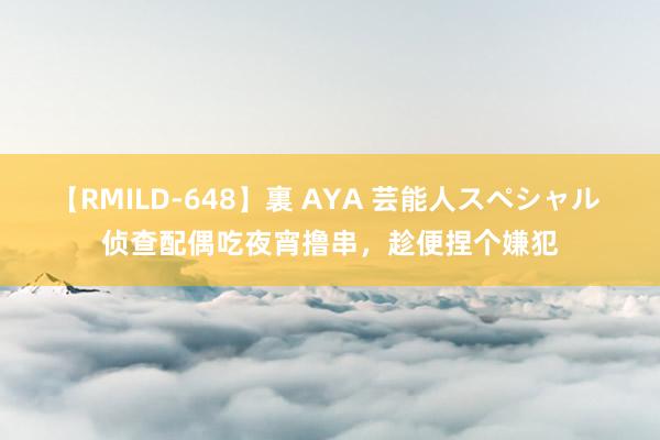 【RMILD-648】裏 AYA 芸能人スペシャル 侦查配偶吃夜宵撸串，趁便捏个嫌犯