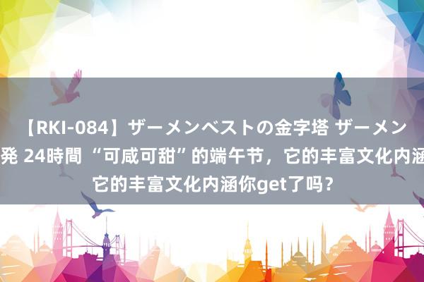 【RKI-084】ザーメンベストの金字塔 ザーメン大好き2000発 24時間 “可咸可甜”的端午节，它的丰富文化内涵你get了吗？