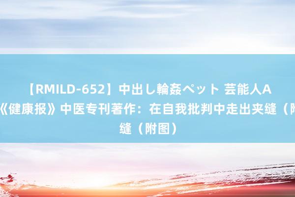 【RMILD-652】中出し輪姦ペット 芸能人AYA 《健康报》中医专刊著作：在自我批判中走出夹缝（附图）