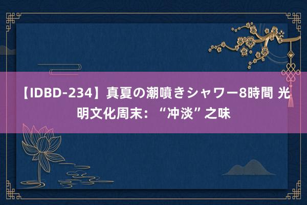 【IDBD-234】真夏の潮噴きシャワー8時間 光明文化周末：“冲淡”之味