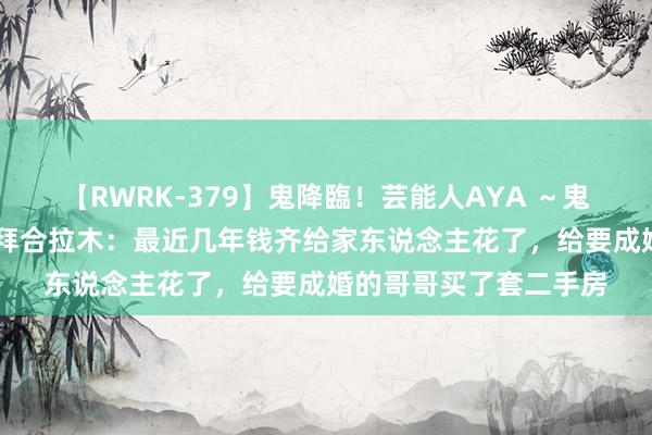 【RWRK-379】鬼降臨！芸能人AYA ～鬼シリーズ全制覇！～ 拜合拉木：最近几年钱齐给家东说念主花了，给要成婚的哥哥买了套二手房