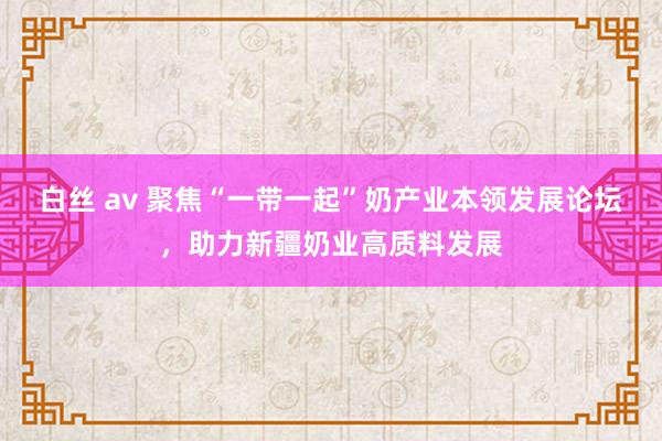 白丝 av 聚焦“一带一起”奶产业本领发展论坛，助力新疆奶业高质料发展