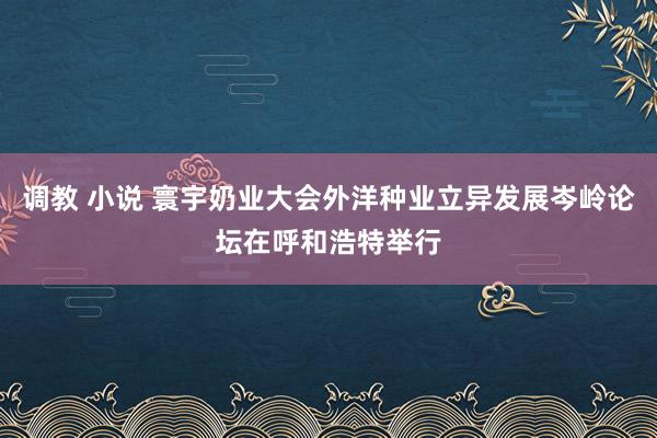 调教 小说 寰宇奶业大会外洋种业立异发展岑岭论坛在呼和浩特举行