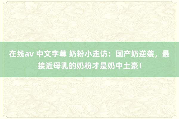 在线av 中文字幕 奶粉小走访：国产奶逆袭，最接近母乳的奶粉才是奶中土豪！