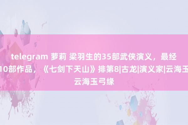 telegram 萝莉 梁羽生的35部武侠演义，最经典的10部作品，《七剑下天山》排第8|古龙|演义家|云海玉弓缘