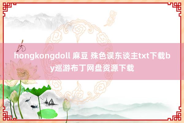 hongkongdoll 麻豆 殊色误东谈主txt下载by巡游布丁网盘资源下载