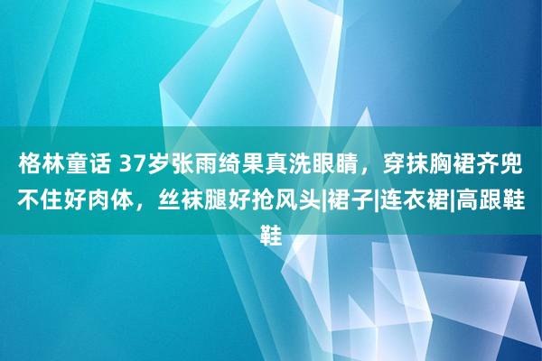 格林童话 37岁张雨绮果真洗眼睛，穿抹胸裙齐兜不住好肉体，丝袜腿好抢风头|裙子|连衣裙|高跟鞋