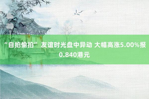 “自拍偷拍” 友谊时光盘中异动 大幅高涨5.00%报0.840港元