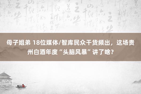 母子姐弟 18位媒体/智库民众干货频出，这场贵州白酒年度“头脑风暴”讲了啥？