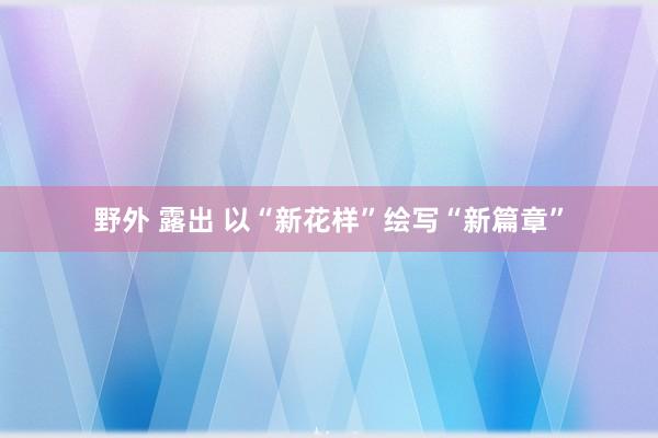 野外 露出 以“新花样”绘写“新篇章”