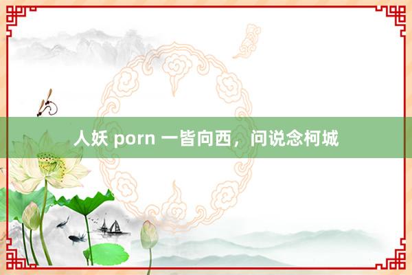 人妖 porn 一皆向西，问说念柯城