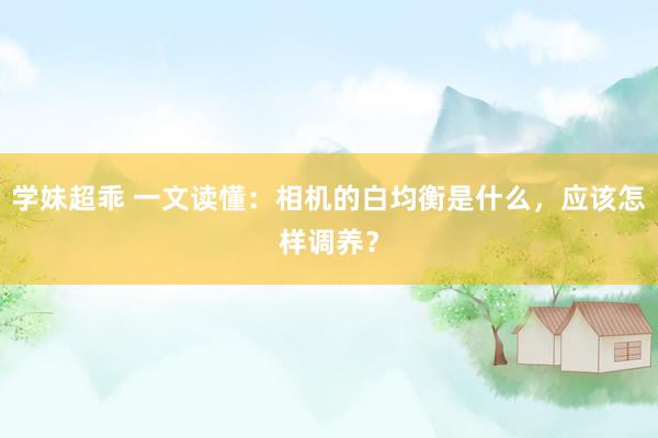 学妹超乖 一文读懂：相机的白均衡是什么，应该怎样调养？