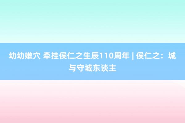 幼幼嫩穴 牵挂侯仁之生辰110周年 | 侯仁之：城与守城东谈主