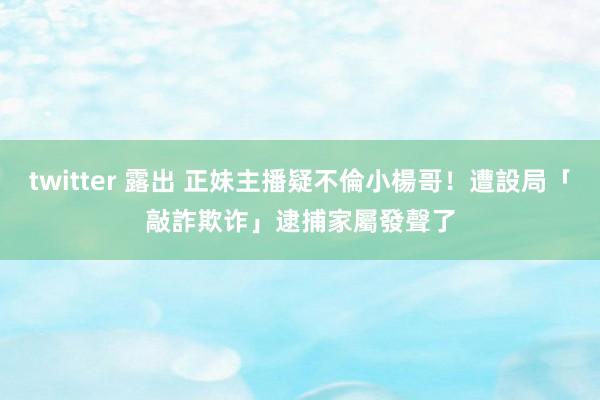 twitter 露出 正妹主播疑不倫小楊哥！遭設局「敲詐欺诈」逮捕　家屬發聲了