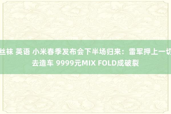 丝袜 英语 小米春季发布会下半场归来：雷军押上一切去造车 9999元MIX FOLD成破裂