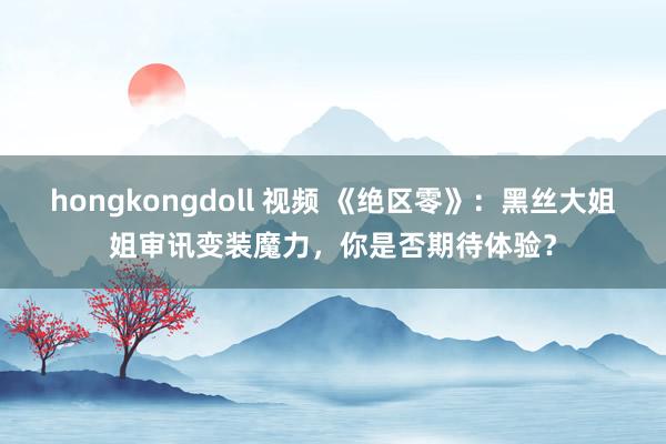 hongkongdoll 视频 《绝区零》：黑丝大姐姐审讯变装魔力，你是否期待体验？