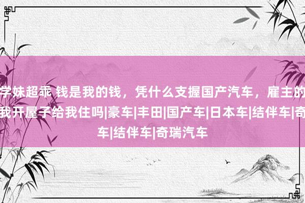 学妹超乖 钱是我的钱，凭什么支握国产汽车，雇主的车子给我开屋子给我住吗|豪车|丰田|国产车|日本车|结伴车|奇瑞汽车