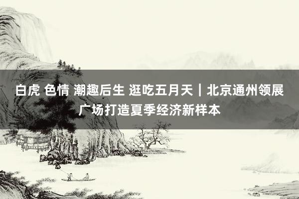 白虎 色情 潮趣后生 逛吃五月天｜北京通州领展广场打造夏季经济新样本