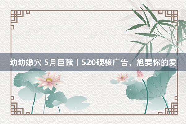 幼幼嫩穴 5月巨献丨520硬核广告，旭要你的爱