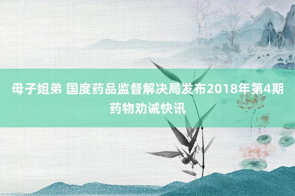 母子姐弟 国度药品监督解决局发布2018年第4期药物劝诫快讯