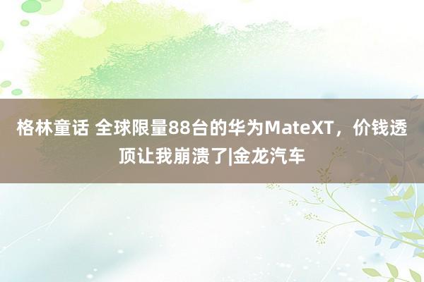 格林童话 全球限量88台的华为MateXT，价钱透顶让我崩溃了|金龙汽车