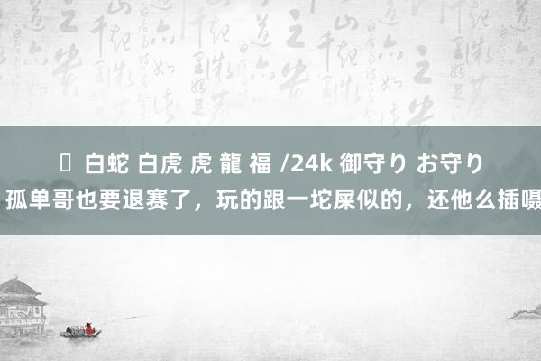 ✨白蛇 白虎 虎 龍 福 /24k 御守り お守り 孤单哥也要退赛了，玩的跟一坨屎似的，还他么插嗫