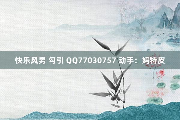 快乐风男 勾引 QQ77030757 动手：妈特皮