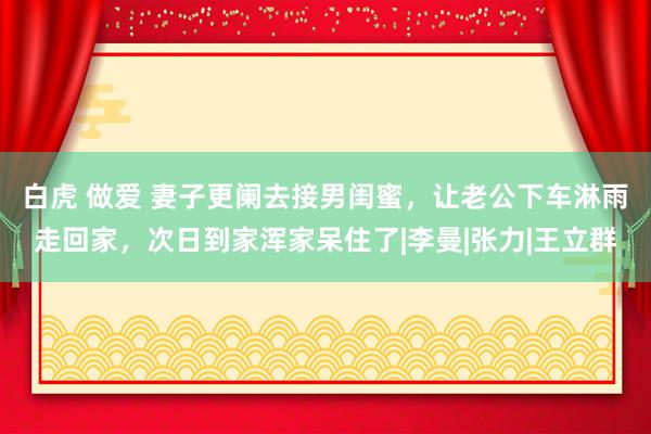 白虎 做爱 妻子更阑去接男闺蜜，让老公下车淋雨走回家，次日到家浑家呆住了|李曼|张力|王立群