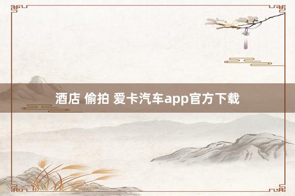 酒店 偷拍 爱卡汽车app官方下载