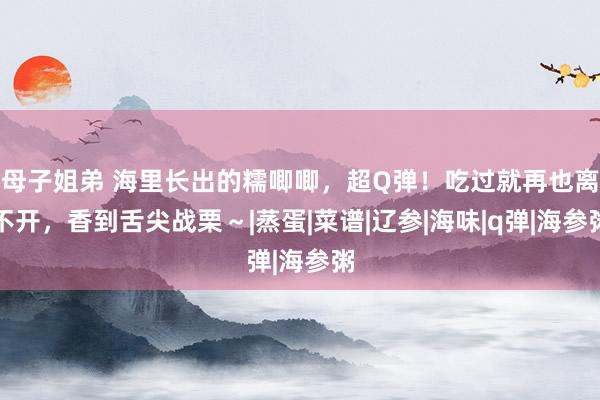 母子姐弟 海里长出的糯唧唧，超Q弹！吃过就再也离不开，香到舌尖战栗～|蒸蛋|菜谱|辽参|海味|q弹|海参粥