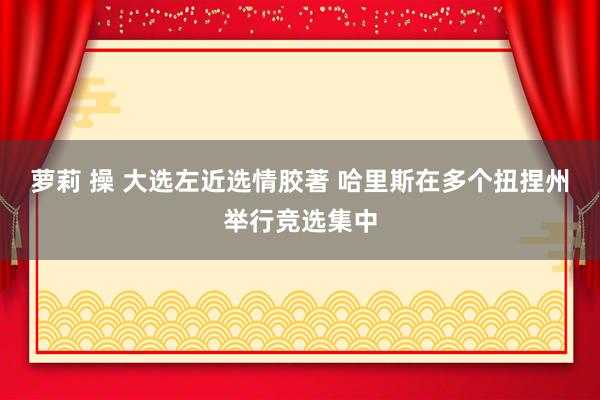 萝莉 操 大选左近选情胶著 哈里斯在多个扭捏州举行竞选集中