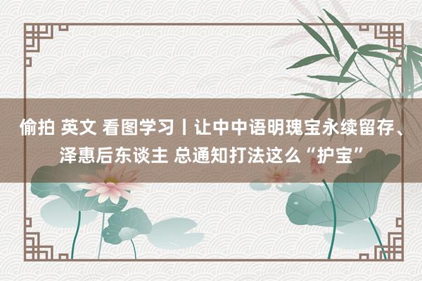 偷拍 英文 看图学习丨让中中语明瑰宝永续留存、泽惠后东谈主 总通知打法这么“护宝”