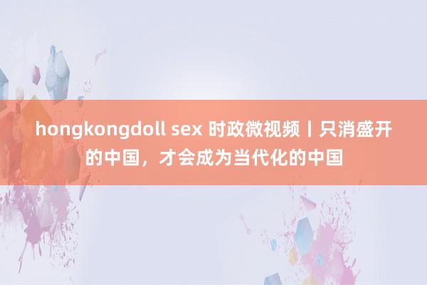 hongkongdoll sex 时政微视频丨只消盛开的中国，才会成为当代化的中国