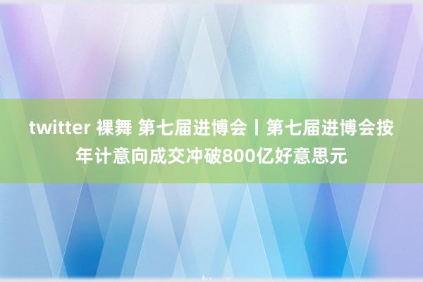 twitter 裸舞 第七届进博会丨第七届进博会按年计意向成交冲破800亿好意思元