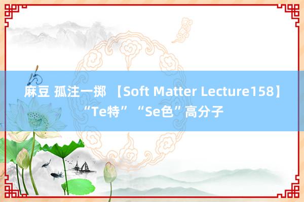 麻豆 孤注一掷 【Soft Matter Lecture158】“Te特” “Se色”高分子