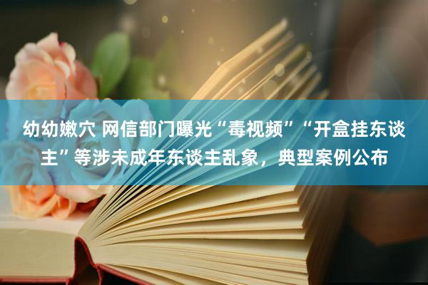 幼幼嫩穴 网信部门曝光“毒视频”“开盒挂东谈主”等涉未成年东谈主乱象，典型案例公布