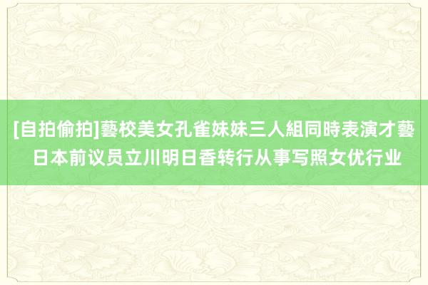 [自拍偷拍]藝校美女孔雀妹妹三人組同時表演才藝 日本前议员立川明日香转行从事写照女优行业